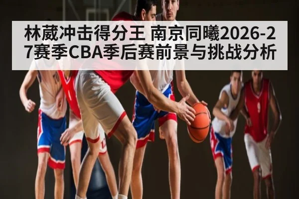林葳冲击得分王 南京同曦2026-27赛季CBA季后赛前景与挑战分析 - www.hth.com