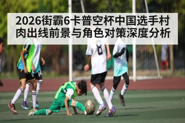 2026街霸6卡普空杯中国选手村肉出线前景与角色对策深度分析 - www.hth.com
